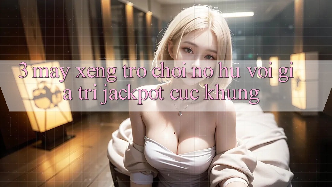 3. Máy xèng Trò chơi (Nổ Hũ) Với Giá Trị Jackpot Cực Khủng