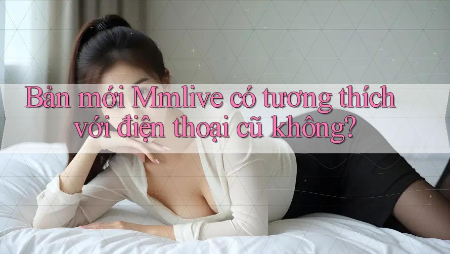 Bản mới Mmlive có tương thích với điện thoại cũ không? Bản mới Mmlive có tương thích với điện thoại cũ không?