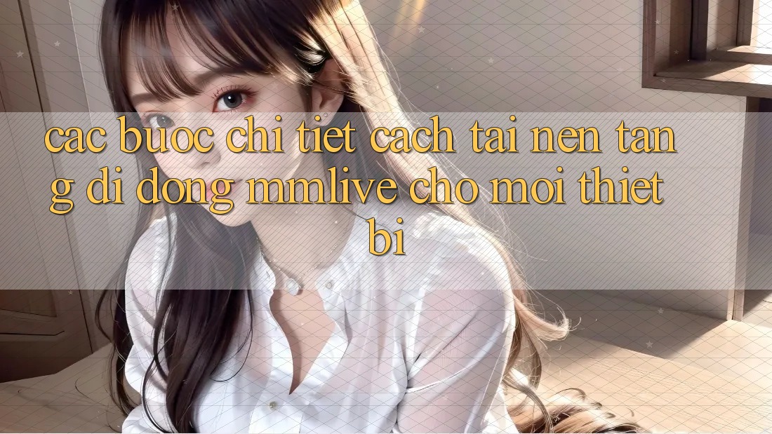 Các bước Chi Tiết Cách Tải Nền tảng di động MMLive Cho Mọi Thiết Bị