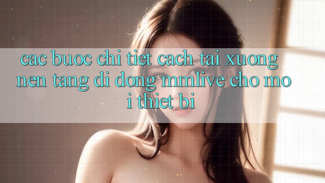 Các bước Chi Tiết Cách Tải xuống Nền tảng di động MMLive Cho Mọi Thiết Bị Các bước Chi Tiết Cách Tải xuống Nền tảng di động MMLive Cho Mọi Thiết Bị
