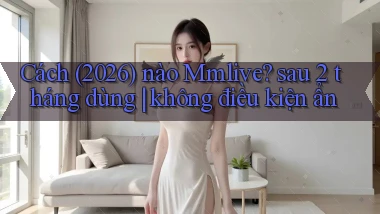 Cách (2026) nào Mmlive sau 2 tháng dùng không điều kiện ẩn
