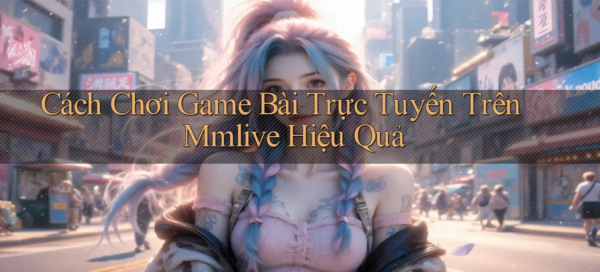 cách chơi game bài trực tuyến trên mmlive hiệu quả