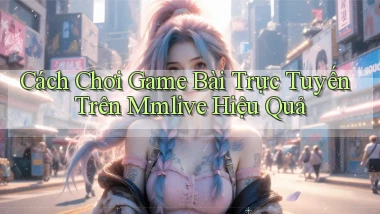 cách chơi game bài trực tuyến trên mmlive hiệu quả