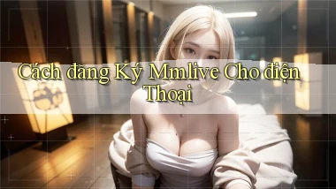 cách đăng ký mmlive cho điện thoại