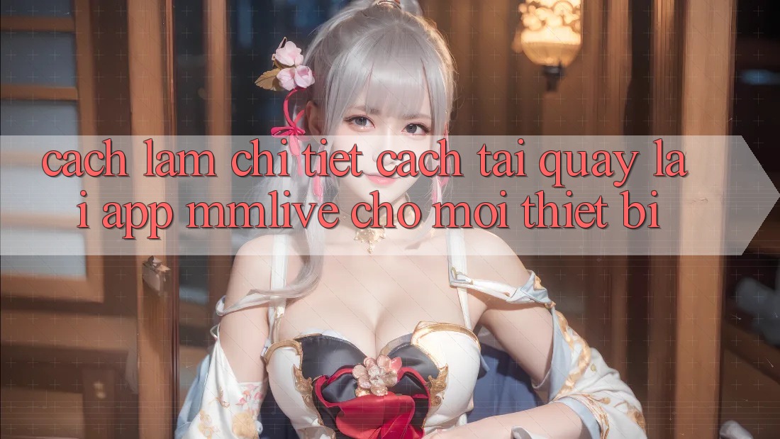 Cách làm Chi Tiết Cách Tải quay lại App MMLive Cho Mọi Thiết Bị