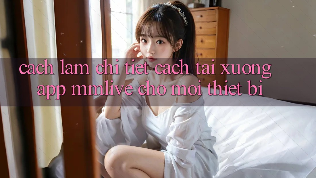Cách làm Chi Tiết Cách Tải xuống App MMLive Cho Mọi Thiết Bị