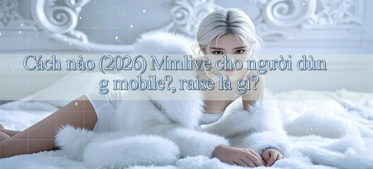 Cách nào (2026) Mmlive cho người dùng mobile, raise là gì