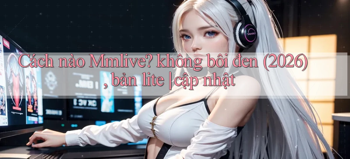 Cách nào Mmlive không bôi đen (2026), bản lite cập nhật