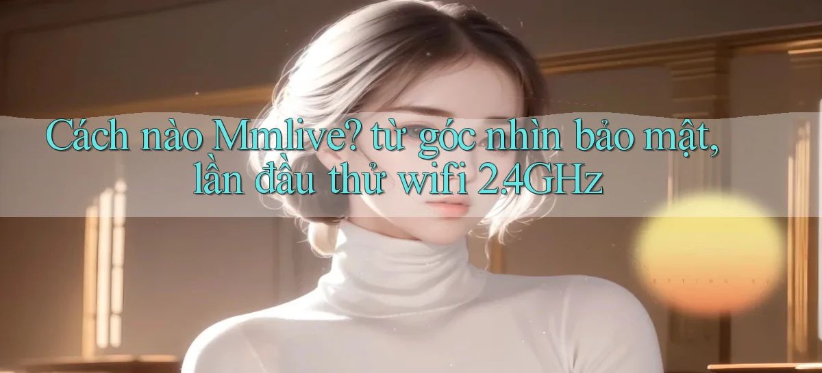 Cách nào Mmlive từ góc nhìn bảo mật, lần đầu thử wifi 2.4GHz