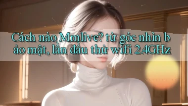 Cách nào Mmlive từ góc nhìn bảo mật, lần đầu thử wifi 2.4GHz