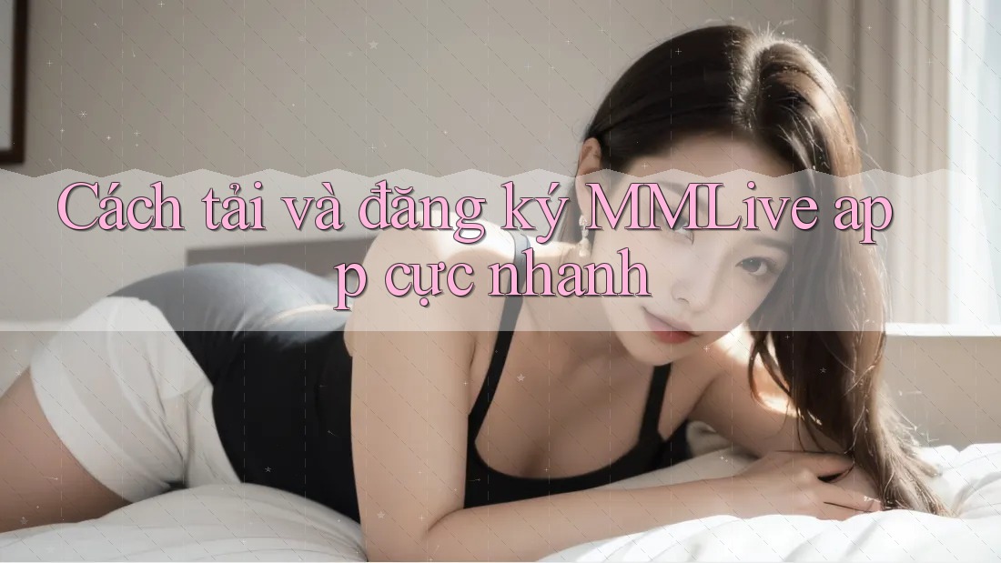 Cách tải và đăng ký MMLive app cực nhanh