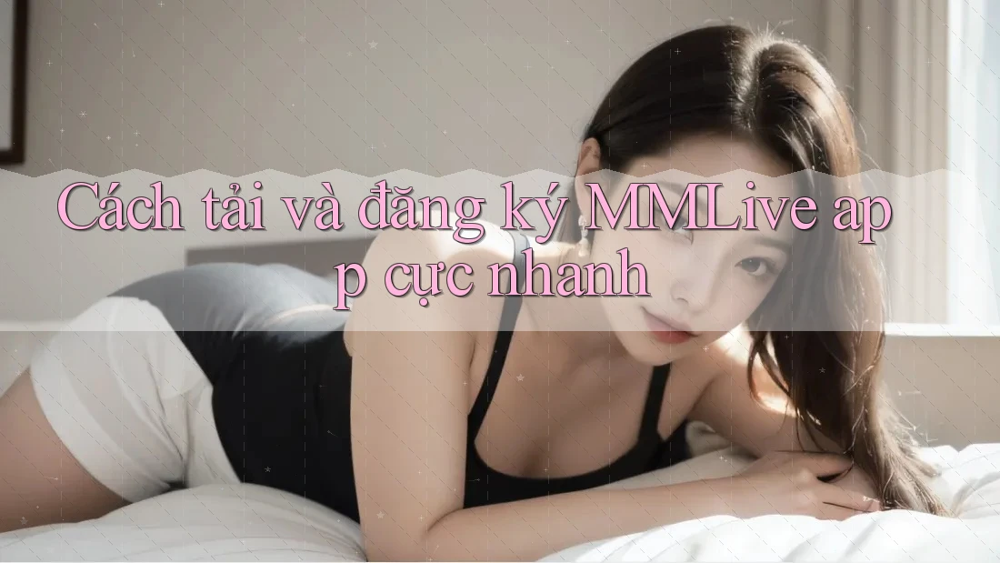 Cách tải và đăng ký MMLive app cực nhanh Cách tải và đăng ký MMLive app cực nhanh