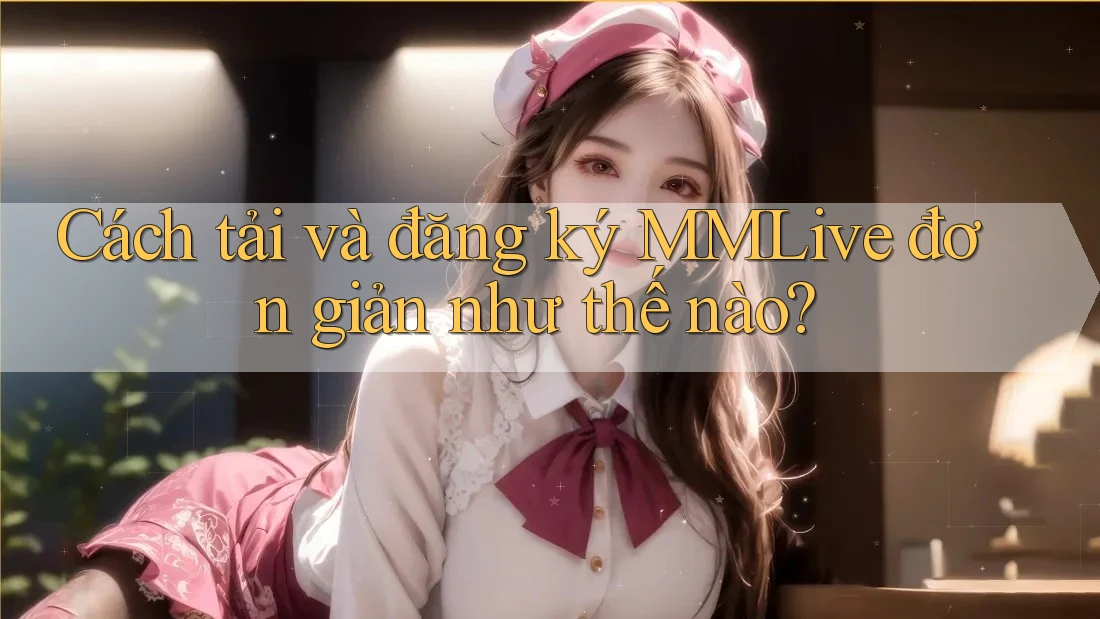 Cách tải và đăng ký MMLive đơn giản như thế nào?