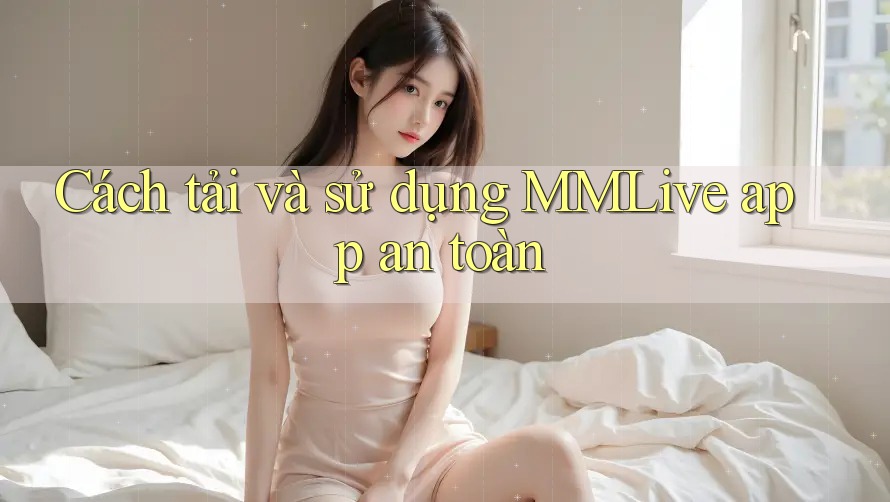 Cách tải và sử dụng MMLive app an toàn Cách tải và sử dụng MMLive app an toàn