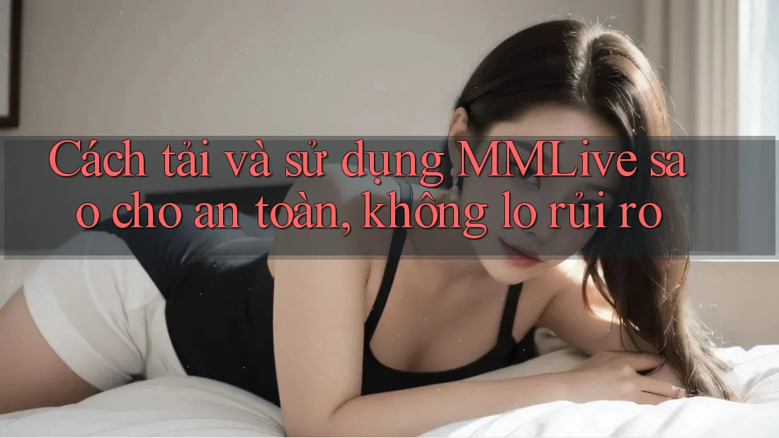 Cách tải và sử dụng MMLive sao cho an toàn, không lo rủi ro