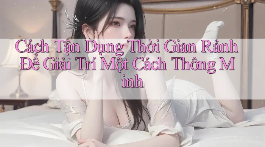 Cách Tận Dụng Thời Gian Rảnh Để Giải Trí Một Cách Thông Minh