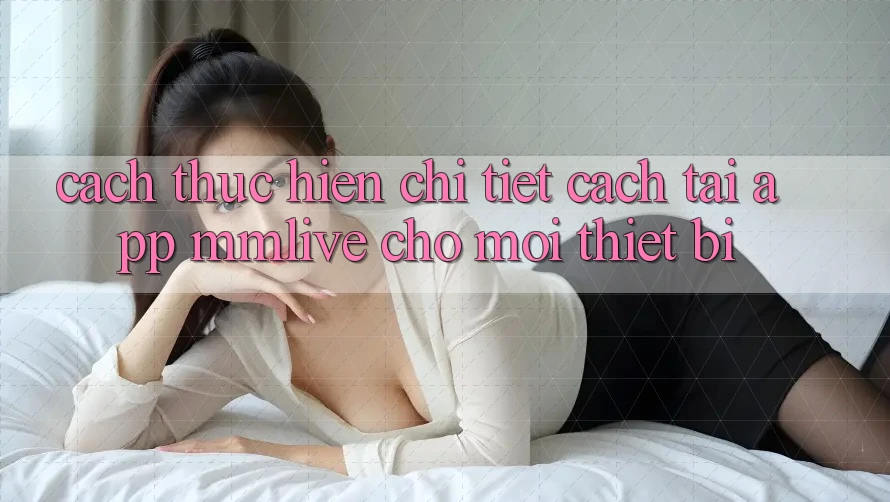Cách thực hiện Chi Tiết Cách Tải App MMLive Cho Mọi Thiết Bị Cách thực hiện Chi Tiết Cách Tải App MMLive Cho Mọi Thiết Bị