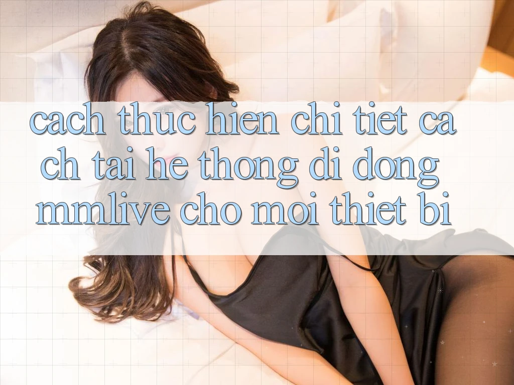 Cách thực hiện Chi Tiết Cách Tải Hệ thống di động MMLive Cho Mọi Thiết Bị