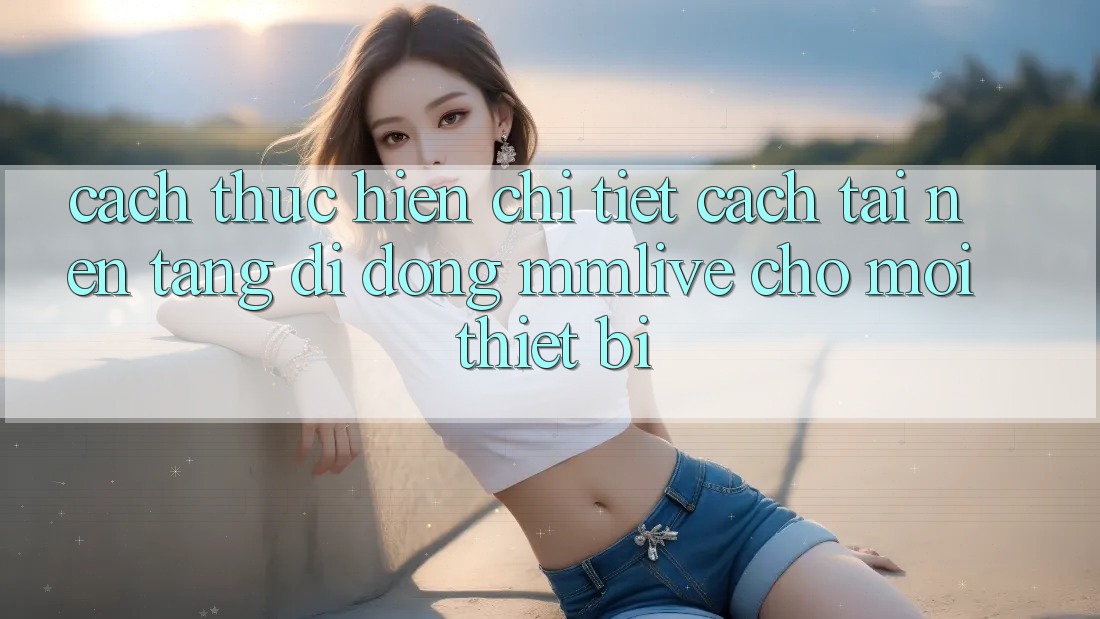 Cách thực hiện Chi Tiết Cách Tải Nền tảng di động MMLive Cho Mọi Thiết Bị Cách thực hiện Chi Tiết Cách Tải Nền tảng di động MMLive Cho Mọi Thiết Bị