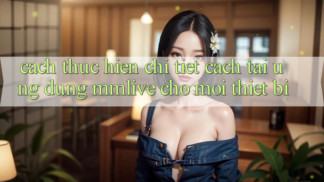 Cách thực hiện Chi Tiết Cách Tải Ứng dụng MMLive Cho Mọi Thiết Bị