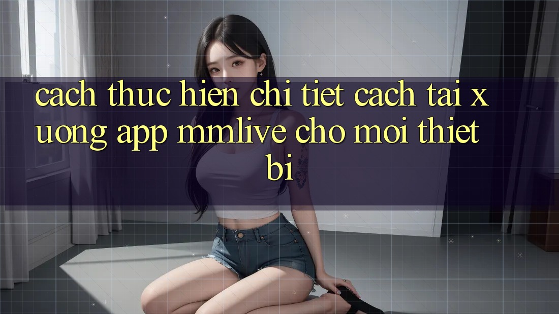Cách thực hiện Chi Tiết Cách Tải xuống App MMLive Cho Mọi Thiết Bị