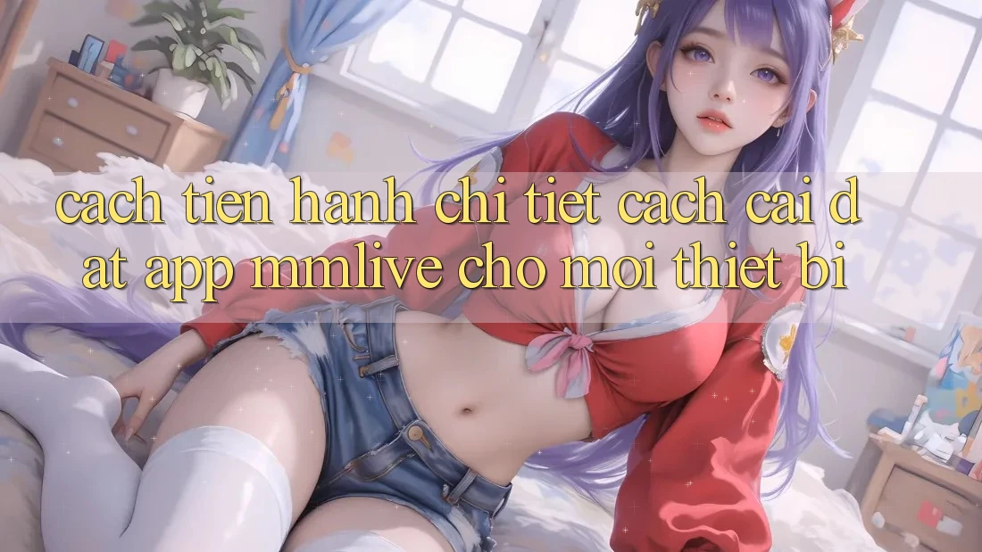 Cách tiến hành Chi Tiết Cách Cài đặt App MMLive Cho Mọi Thiết Bị
