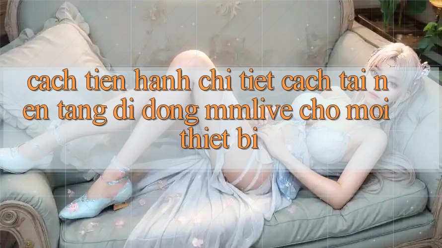 Cách tiến hành Chi Tiết Cách Tải Nền tảng di động MMLive Cho Mọi Thiết Bị