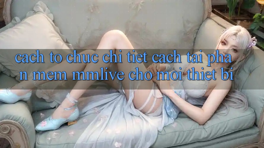 Cách tổ chức Chi Tiết Cách Tải Phần mềm MMLive Cho Mọi Thiết Bị