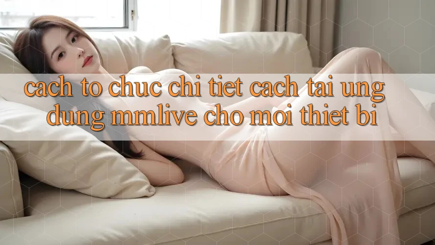 Cách tổ chức Chi Tiết Cách Tải Ứng dụng MMLive Cho Mọi Thiết Bị Cách tổ chức Chi Tiết Cách Tải Ứng dụng MMLive Cho Mọi Thiết Bị