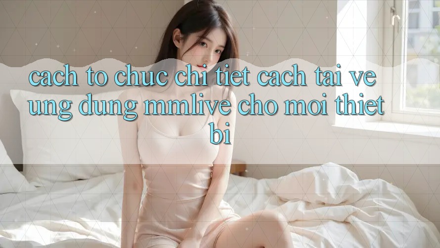 Cách tổ chức Chi Tiết Cách Tải về Ứng dụng MMLive Cho Mọi Thiết Bị Cách tổ chức Chi Tiết Cách Tải về Ứng dụng MMLive Cho Mọi Thiết Bị