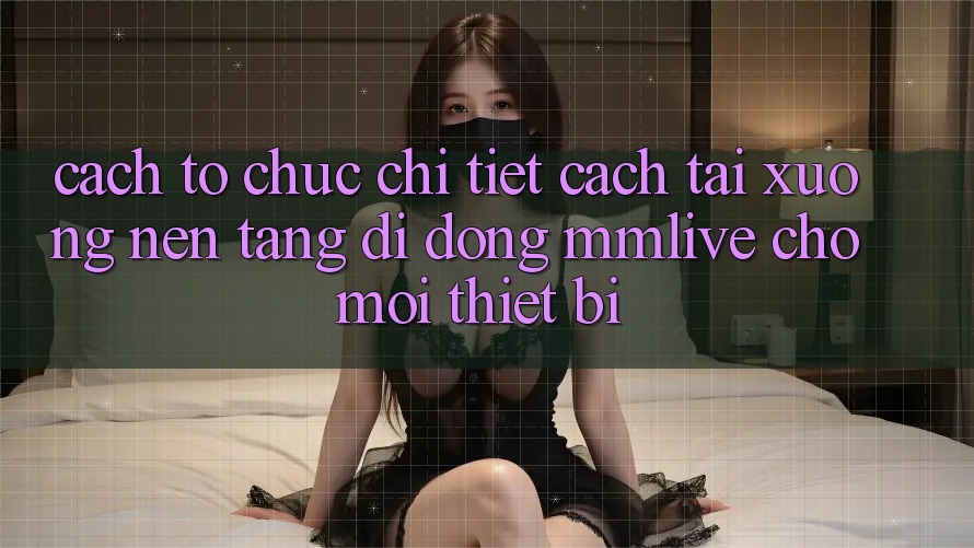 Cách tổ chức Chi Tiết Cách Tải xuống Nền tảng di động MMLive Cho Mọi Thiết Bị