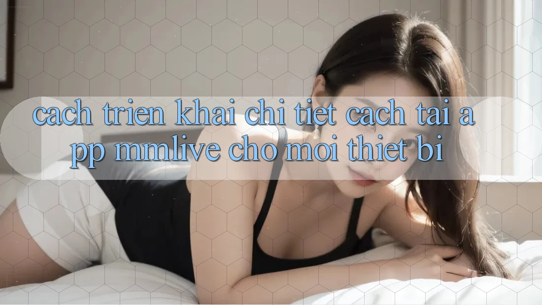 Cách triển khai Chi Tiết Cách Tải App MMLive Cho Mọi Thiết Bị