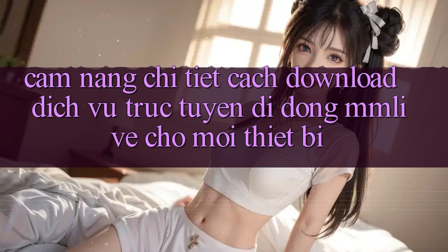 Cẩm nang Chi Tiết Cách Download Dịch vụ trực tuyến di động MMLive Cho Mọi Thiết Bị