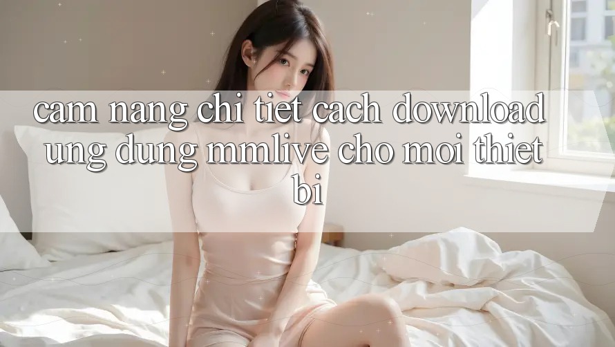 Cẩm nang Chi Tiết Cách Download Ứng dụng MMLive Cho Mọi Thiết Bị Cẩm nang Chi Tiết Cách Download Ứng dụng MMLive Cho Mọi Thiết Bị