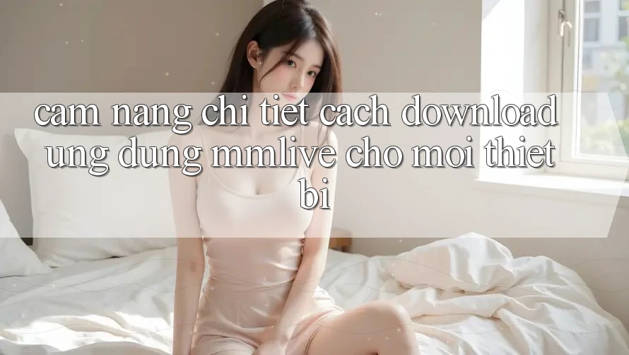 Cẩm nang Chi Tiết Cách Download Ứng dụng MMLive Cho Mọi Thiết Bị