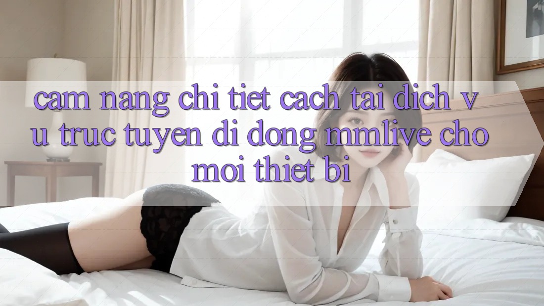 Cẩm nang Chi Tiết Cách Tải Dịch vụ trực tuyến di động MMLive Cho Mọi Thiết Bị