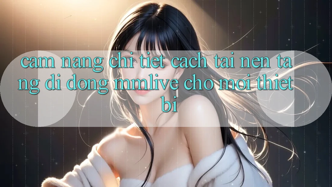 Cẩm nang Chi Tiết Cách Tải Nền tảng di động MMLive Cho Mọi Thiết Bị