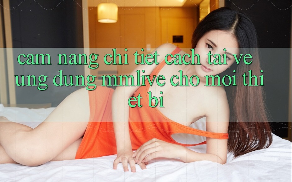 Cẩm nang Chi Tiết Cách Tải về Ứng dụng MMLive Cho Mọi Thiết Bị