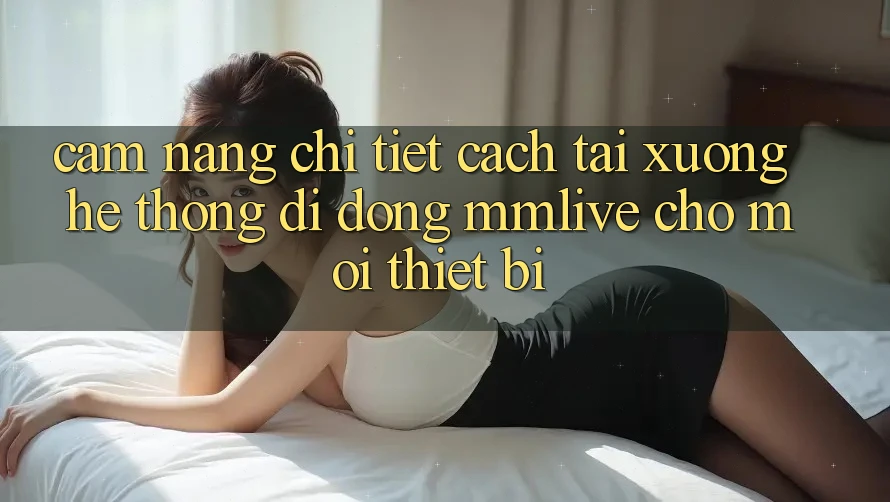 Cẩm nang Chi Tiết Cách Tải xuống Hệ thống di động MMLive Cho Mọi Thiết Bị Cẩm nang Chi Tiết Cách Tải xuống Hệ thống di động MMLive Cho Mọi Thiết Bị
