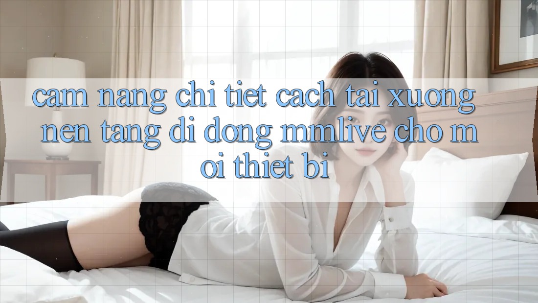 Cẩm nang Chi Tiết Cách Tải xuống Nền tảng di động MMLive Cho Mọi Thiết Bị