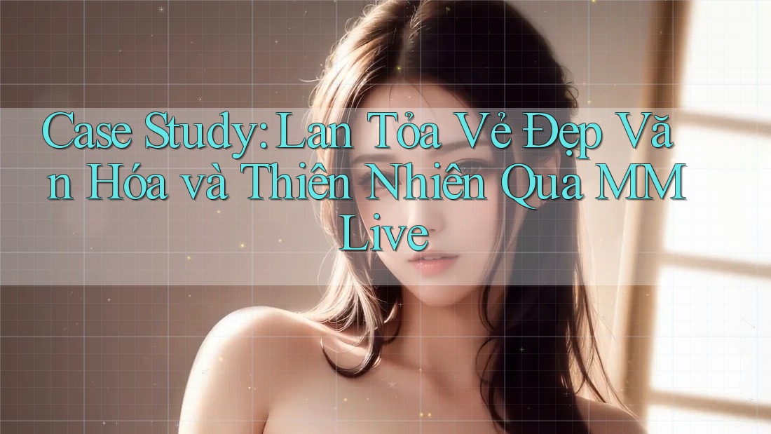 Case Study: Lan Tỏa Vẻ Đẹp Văn Hóa và Thiên Nhiên Qua MMLive