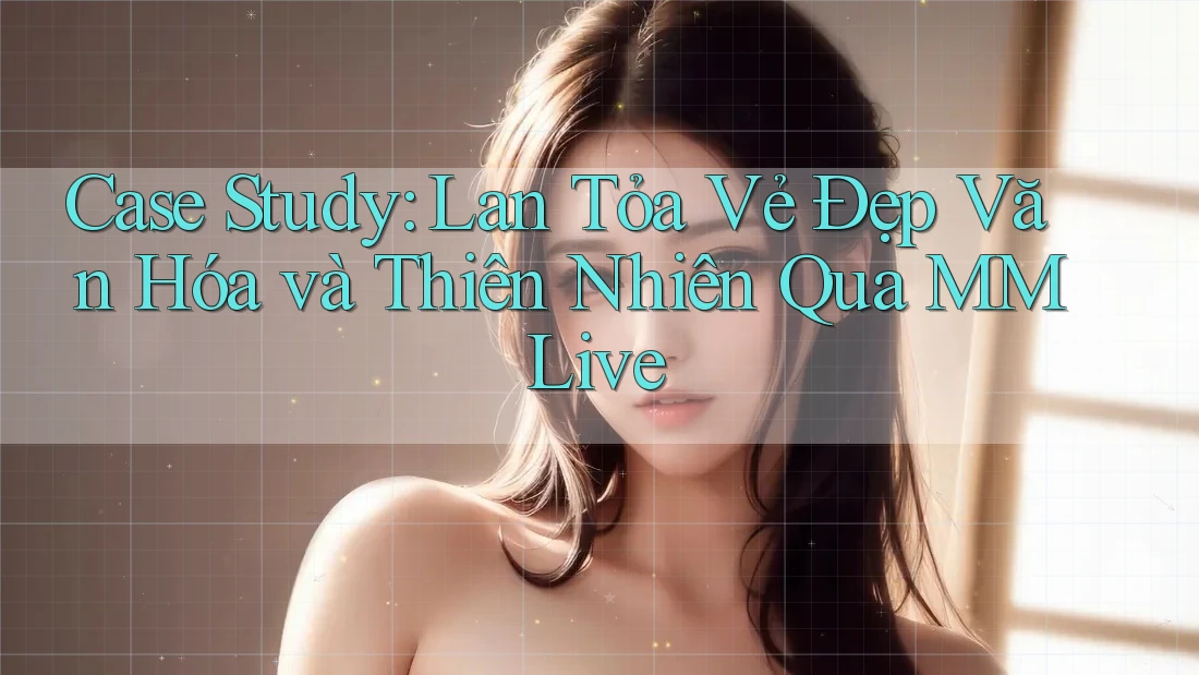 Case Study: Lan Tỏa Vẻ Đẹp Văn Hóa và Thiên Nhiên Qua MMLive Case Study: Lan Tỏa Vẻ Đẹp Văn Hóa và Thiên Nhiên Qua MMLive