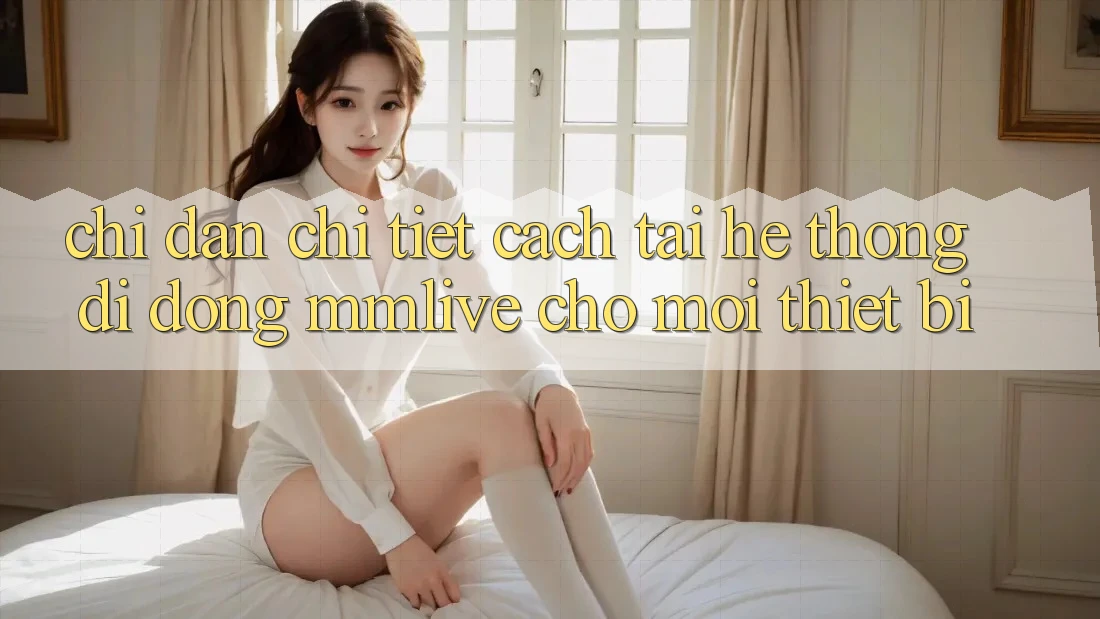 Chỉ dẫn Chi Tiết Cách Tải Hệ thống di động MMLive Cho Mọi Thiết Bị Chỉ dẫn Chi Tiết Cách Tải Hệ thống di động MMLive Cho Mọi Thiết Bị