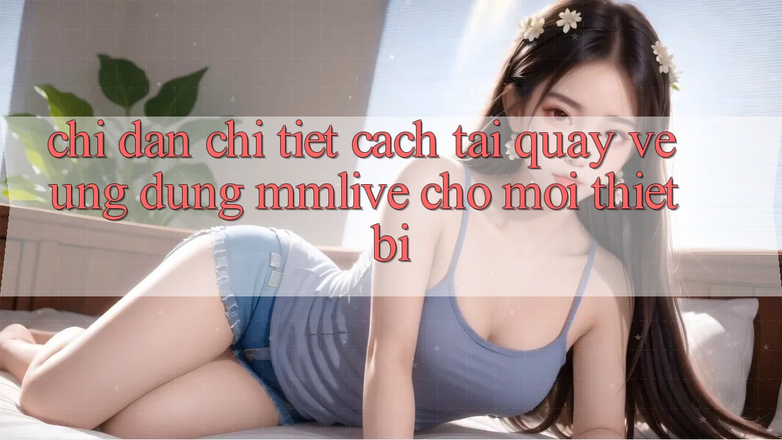 Chỉ dẫn Chi Tiết Cách Tải quay về Ứng dụng MMLive Cho Mọi Thiết Bị