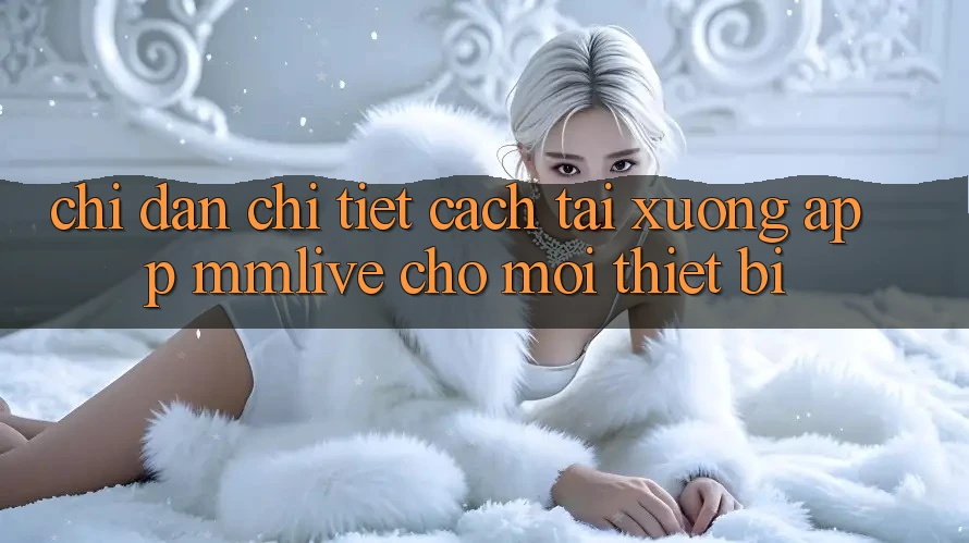 Chỉ dẫn Chi Tiết Cách Tải xuống App MMLive Cho Mọi Thiết Bị