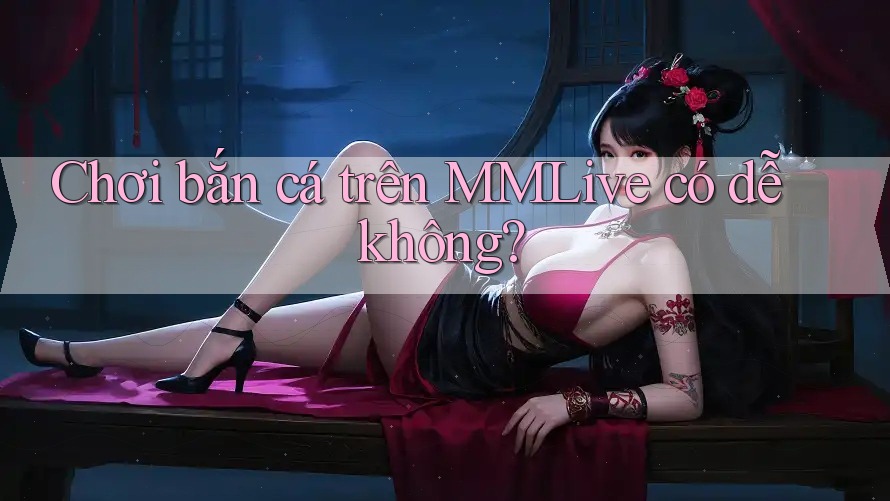 Chơi bắn cá trên MMLive có dễ không? Chơi bắn cá trên MMLive có dễ không?