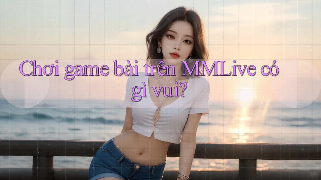 Chơi game bài trên MMLive có gì vui?
