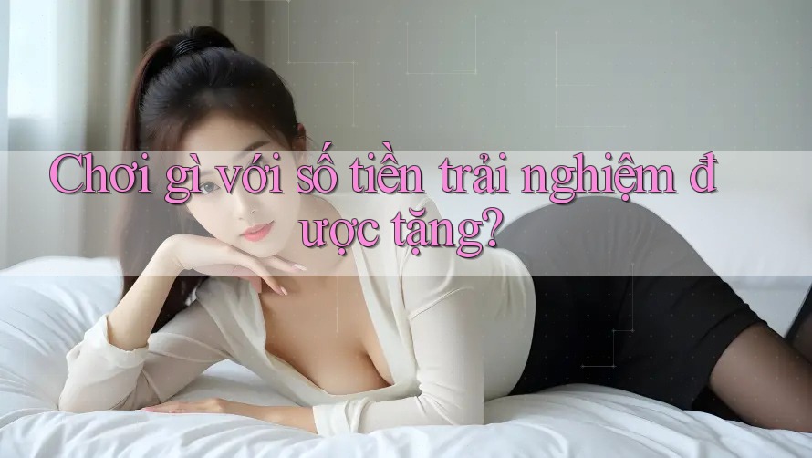 Chơi gì với số tiền trải nghiệm được tặng?