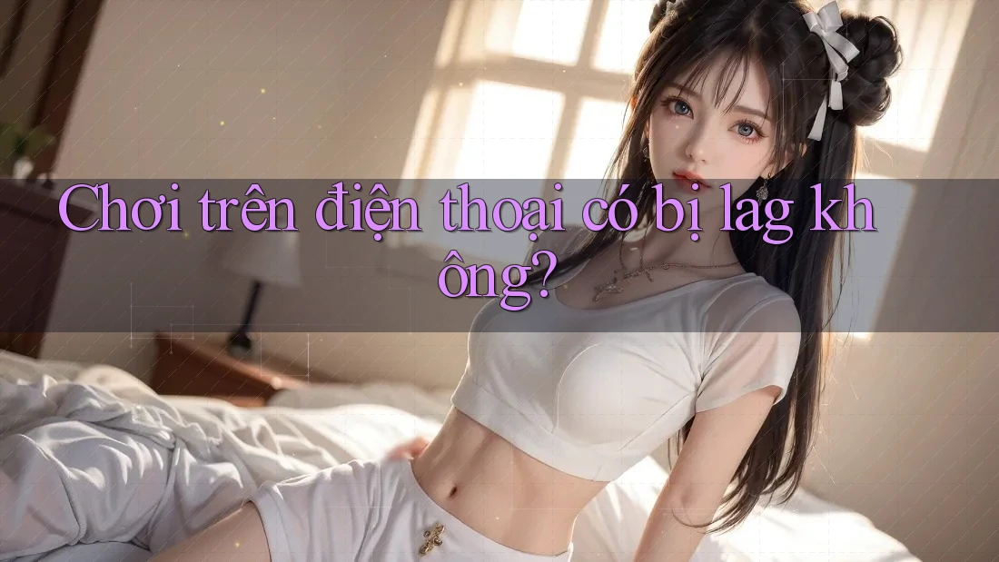 Chơi trên điện thoại có bị lag không?