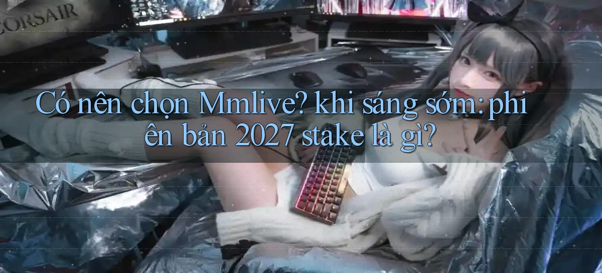 Có nên chọn Mmlive khi sáng sớm phiên bản 2027 stake là gì